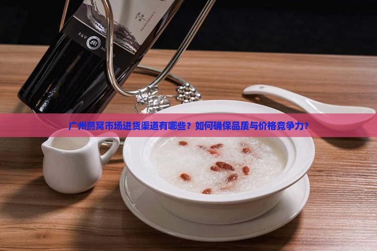 广州燕窝市场进货渠道有哪些？如何确保品质与价格竞争力？