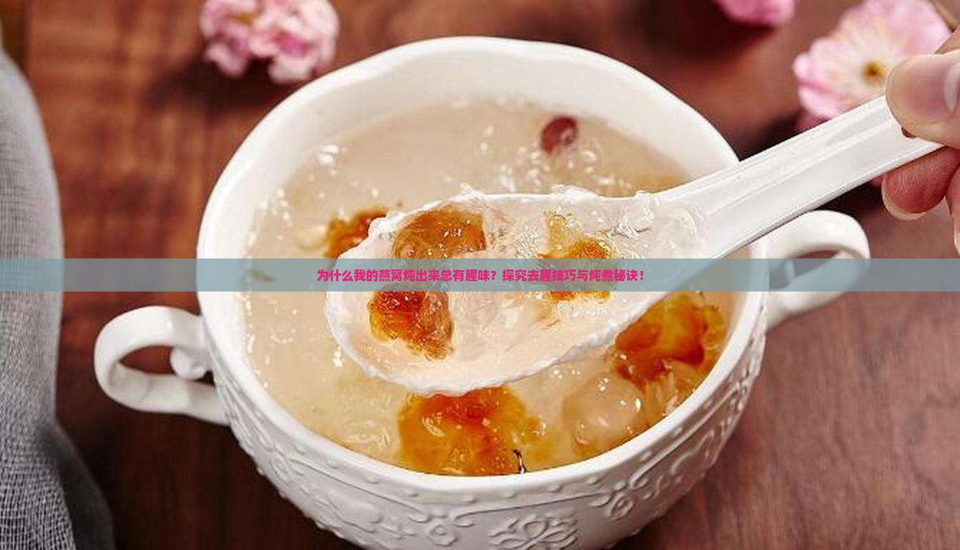 为什么我的燕窝炖出来总有腥味？探究去腥技巧与炖煮秘诀！