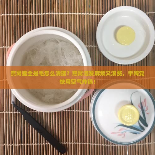 燕窝盏全是毛怎么清理？燕窝泡发麻烦又浪费，手残党快用空气炸锅！