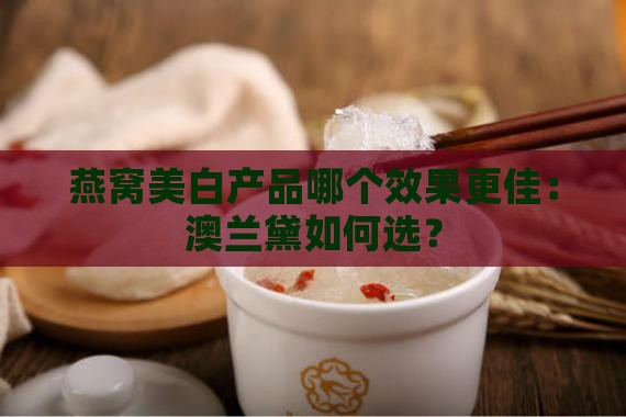 燕窝美白产品哪个效果更佳：澳兰黛如何选？
