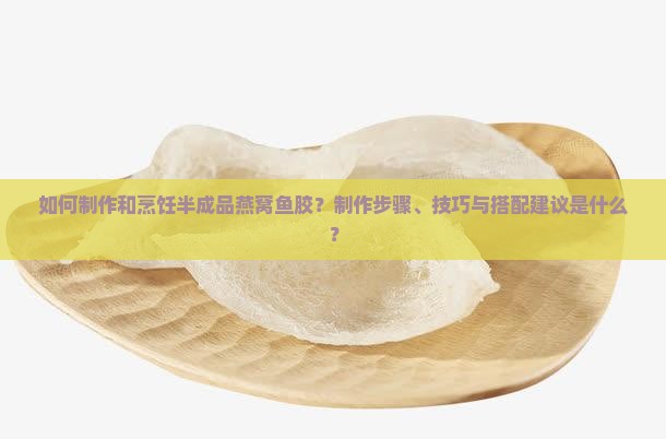 如何制作和烹饪半成品燕窝鱼胶？制作步骤、技巧与搭配建议是什么？