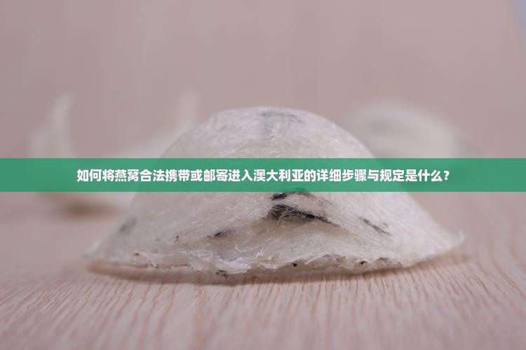 如何将燕窝合法携带或邮寄进入澳大利亚的详细步骤与规定是什么？