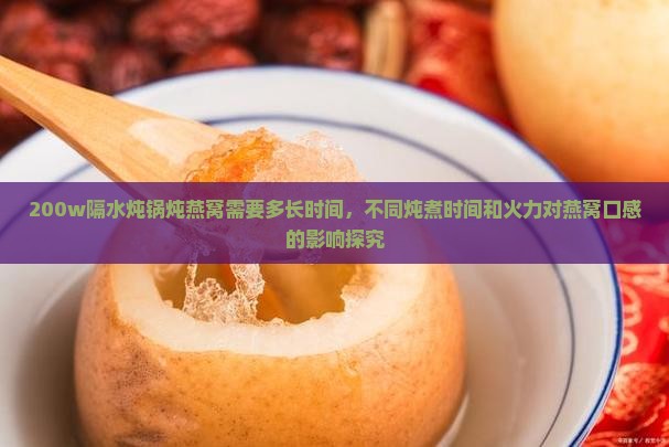 200w隔水炖锅炖燕窝需要多长时间，不同炖煮时间和火力对燕窝口感的影响探究