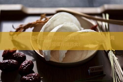 在家炖燕窝如何正确保存以延长保质期和保持营养？炖煮燕窝保存技巧大！