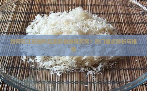 如何在江苏选购品质即食鲜炖燕窝？热门痛点解析与推荐