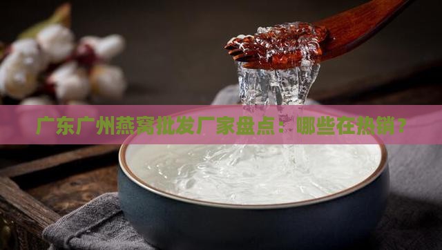 广东广州燕窝批发厂家盘点：哪些在热销？