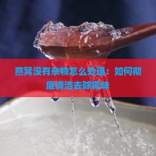燕窝没有杂物怎么处理：如何彻底清洁去除霉味