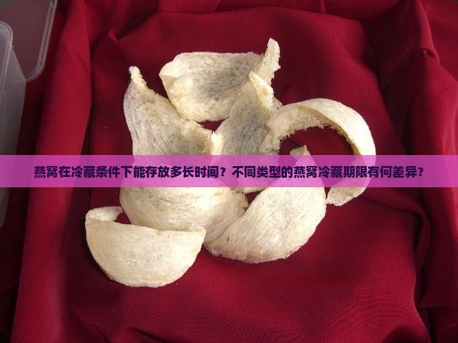 燕窝在冷藏条件下能存放多长时间？不同类型的燕窝冷藏期限有何差异？