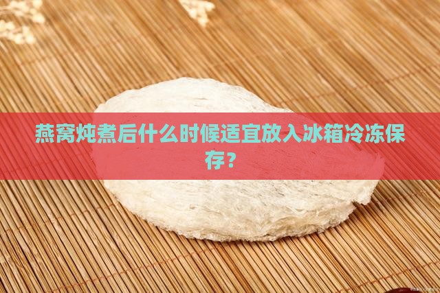 燕窝炖煮后什么时候适宜放入冰箱冷冻保存？