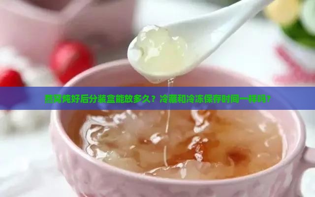 燕窝炖好后分装盒能放多久？冷藏和冷冻保存时间一样吗？