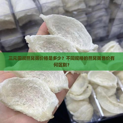 三元田润燕窝粥价格是多少？不同规格的燕窝粥售价有何区别？