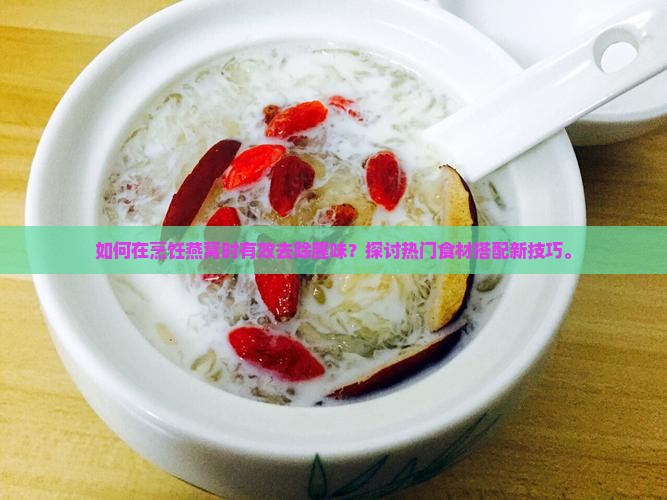 如何在烹饪燕窝时有效去除腥味？探讨热门食材搭配新技巧。