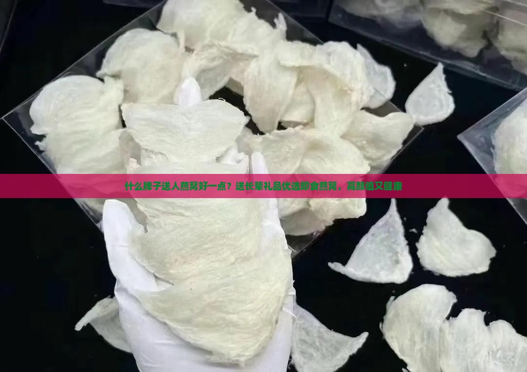 什么牌子送人燕窝好一点？送长辈礼品优选即食燕窝，高颜值又健康