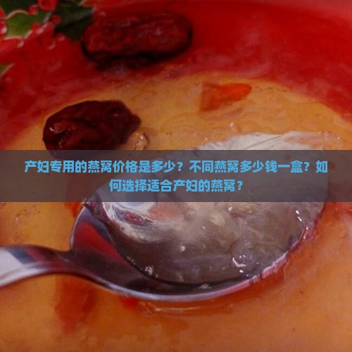 产妇专用的燕窝价格是多少？不同燕窝多少钱一盒？如何选择适合产妇的燕窝？