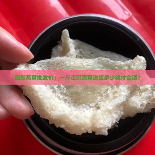 最新燕窝批发价：一斤正宗燕窝进货多少钱才合适？