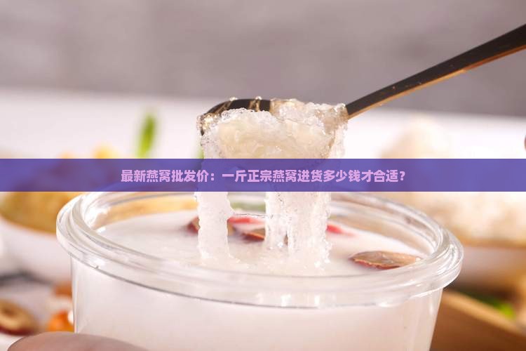 最新燕窝批发价：一斤正宗燕窝进货多少钱才合适？