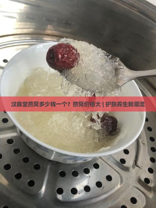 汉森堂燕窝多少钱一个？燕窝价格大 | 护肤养生新潮流