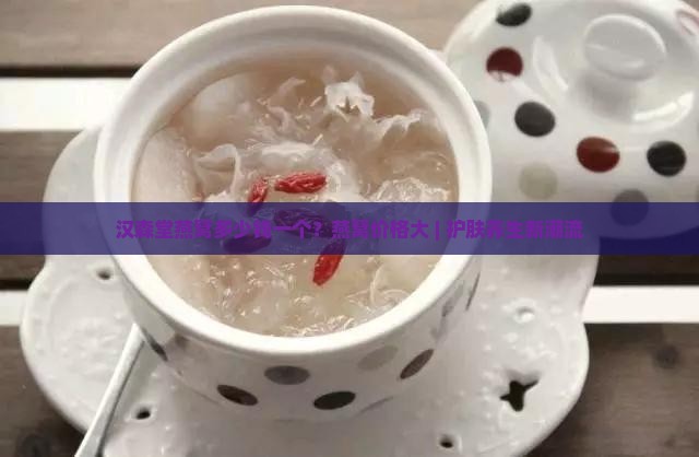 汉森堂燕窝多少钱一个？燕窝价格大 | 护肤养生新潮流