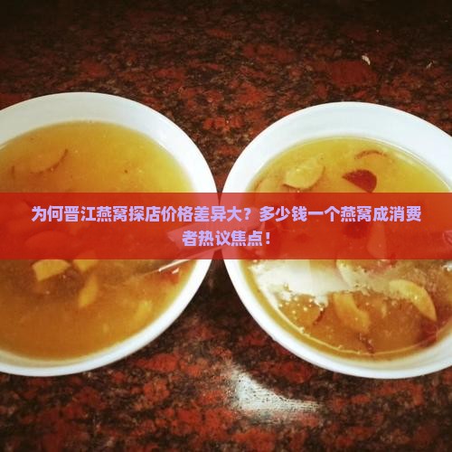 为何晋江燕窝探店价格差异大？多少钱一个燕窝成消费者热议焦点！