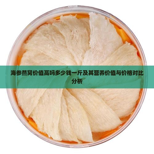 海参燕窝价值高吗多少钱一斤及其营养价值与价格对比分析
