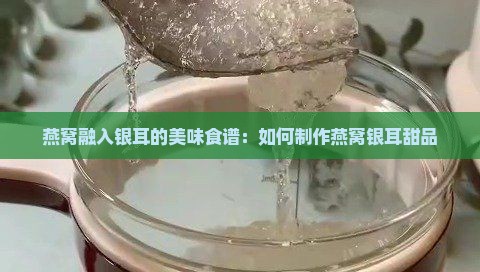 燕窝融入银耳的美味食谱：如何制作燕窝银耳甜品