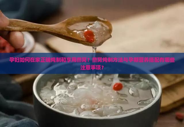 孕妇如何在家正确炖制和享用燕窝？燕窝炖制方法与孕期营养搭配有哪些注意事项？