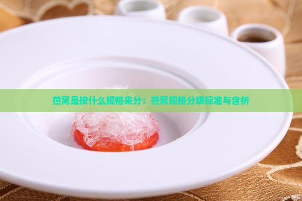 燕窝是按什么规格来分：燕窝规格分级标准与含析