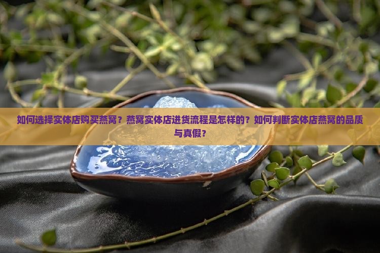 如何选择实体店购买燕窝？燕窝实体店进货流程是怎样的？如何判断实体店燕窝的品质与真假？