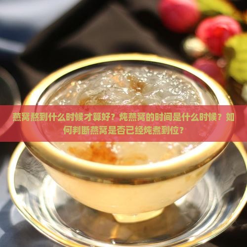 燕窝熬到什么时候才算好？炖燕窝的时间是什么时候？如何判断燕窝是否已经炖煮到位？
