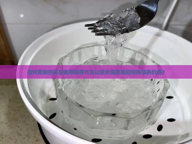如何熬制燕窝后使用保存方法以延长保质期和保持营养价值？