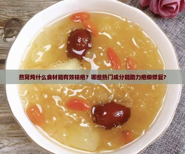 燕窝炖什么食材能有效祛疤？哪些热门成分能助力疤痕修复？