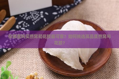 在哪里购买燕窝和花胶最可靠？如何挑选高品质燕窝与花胶？