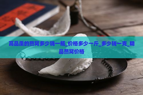 高品质的燕窝多少钱一瓶_价格多少一斤_多少钱一克_精品燕窝价格