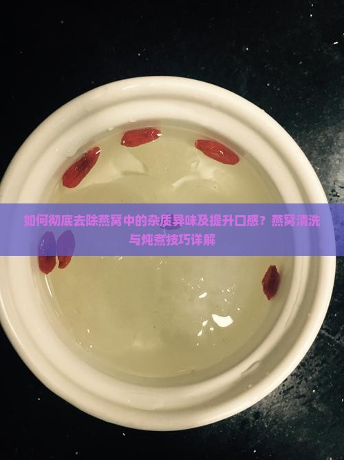 如何彻底去除燕窝中的杂质异味及提升口感？燕窝清洗与炖煮技巧详解