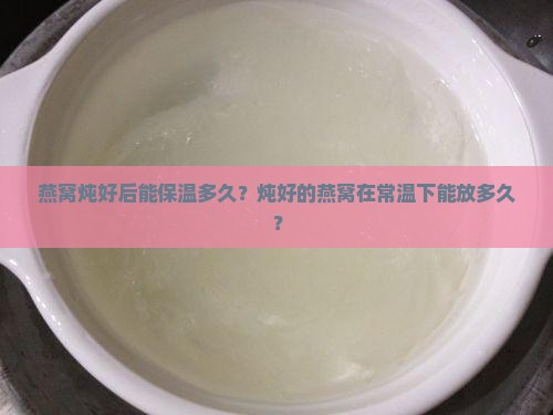 燕窝炖好后能保温多久？炖好的燕窝在常温下能放多久？