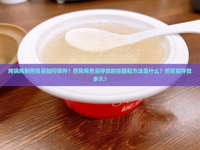炖锅炖制燕窝后如何保存？燕窝炖煮后存放的容器和方法是什么？燕窝能存放多久？