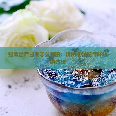 燕窝出产日期怎么看的：辨别准确性与好坏的方法