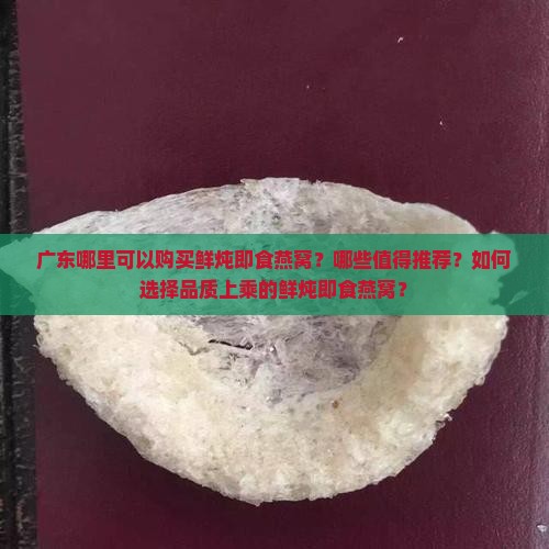 广东哪里可以购买鲜炖即食燕窝？哪些值得推荐？如何选择品质上乘的鲜炖即食燕窝？