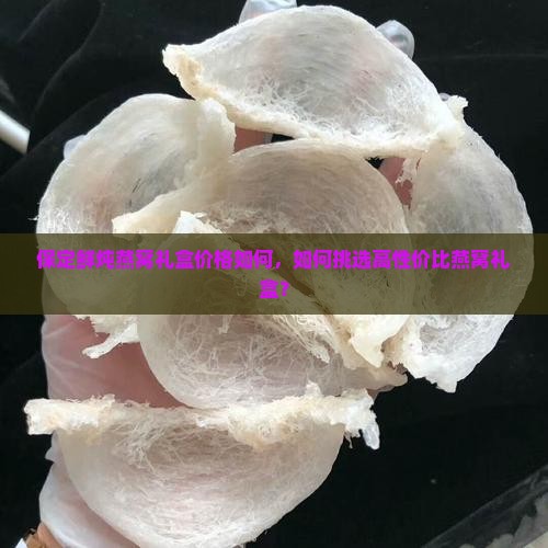 保定鲜炖燕窝礼盒价格如何，如何挑选高性价比燕窝礼盒？