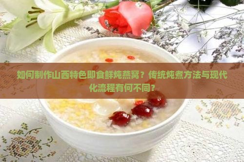 如何制作山西特色即食鲜炖燕窝？传统炖煮方法与现代化流程有何不同？