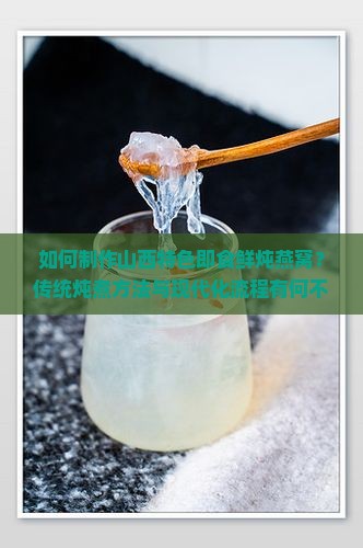 如何制作山西特色即食鲜炖燕窝？传统炖煮方法与现代化流程有何不同？