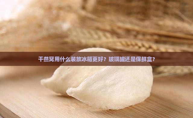 干燕窝用什么装放冰箱更好？玻璃罐还是保鲜盒？