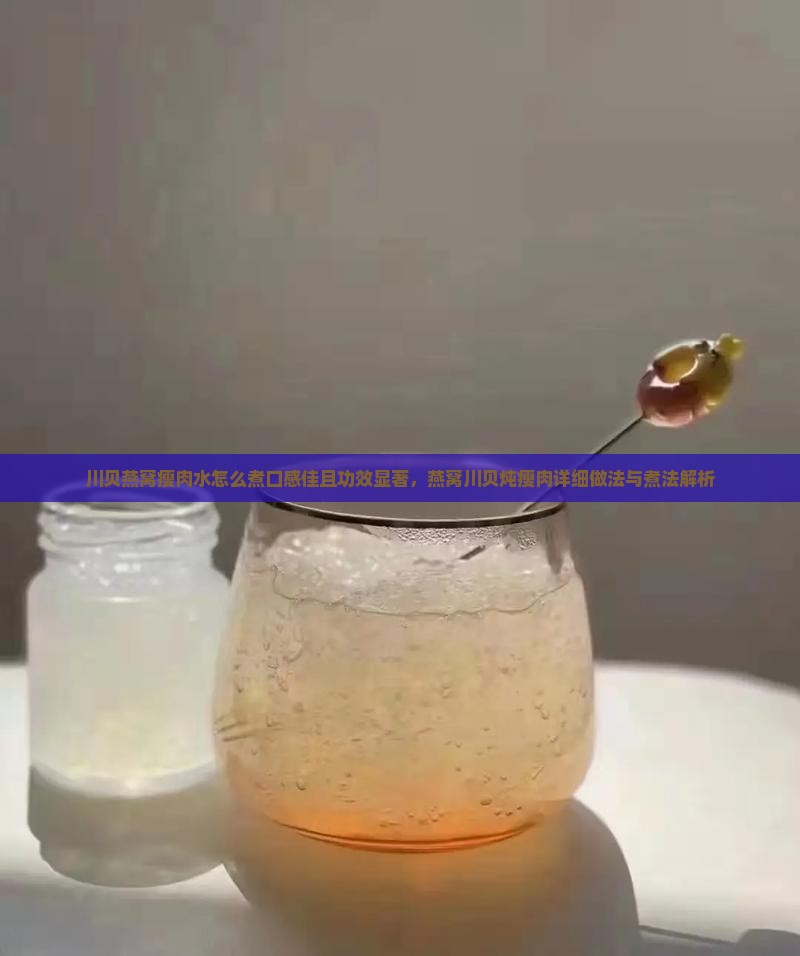 川贝燕窝瘦肉水怎么煮口感佳且功效显著，燕窝川贝炖瘦肉详细做法与煮法解析