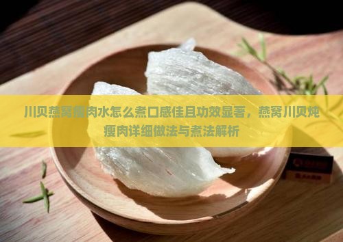 川贝燕窝瘦肉水怎么煮口感佳且功效显著，燕窝川贝炖瘦肉详细做法与煮法解析