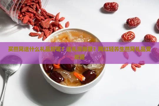 买燕窝送什么礼品好呢？送礼没新意？网红轻养生燕窝礼品受欢迎