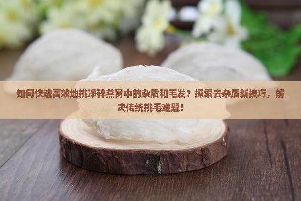 如何快速高效地挑净碎燕窝中的杂质和毛发？探索去杂质新技巧，解决传统挑毛难题！