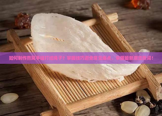 如何制作燕窝手链打结绳子？掌握技巧避免常见痛点，掌握最新潮流热词！