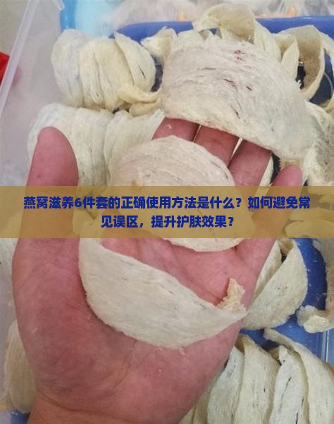 燕窝滋养6件套的正确使用方法是什么？如何避免常见误区，提升护肤效果？