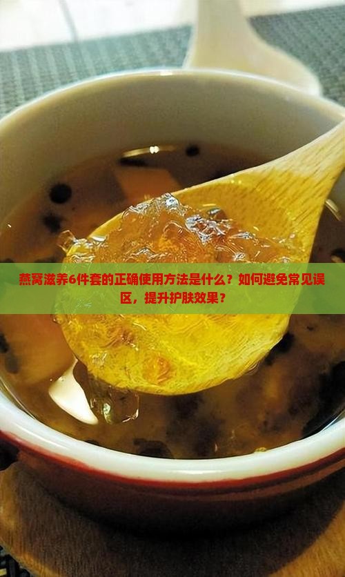 燕窝滋养6件套的正确使用方法是什么？如何避免常见误区，提升护肤效果？