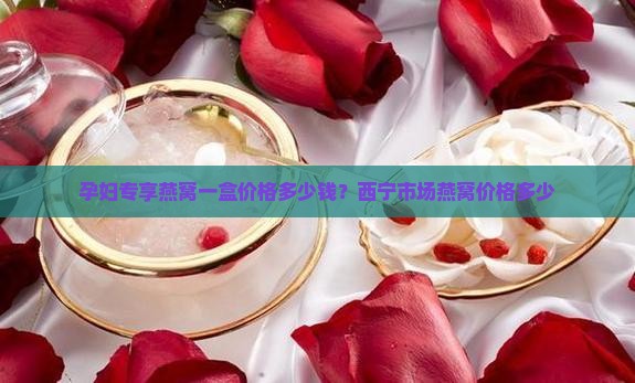 孕妇专享燕窝一盒价格多少钱？西宁市场燕窝价格多少